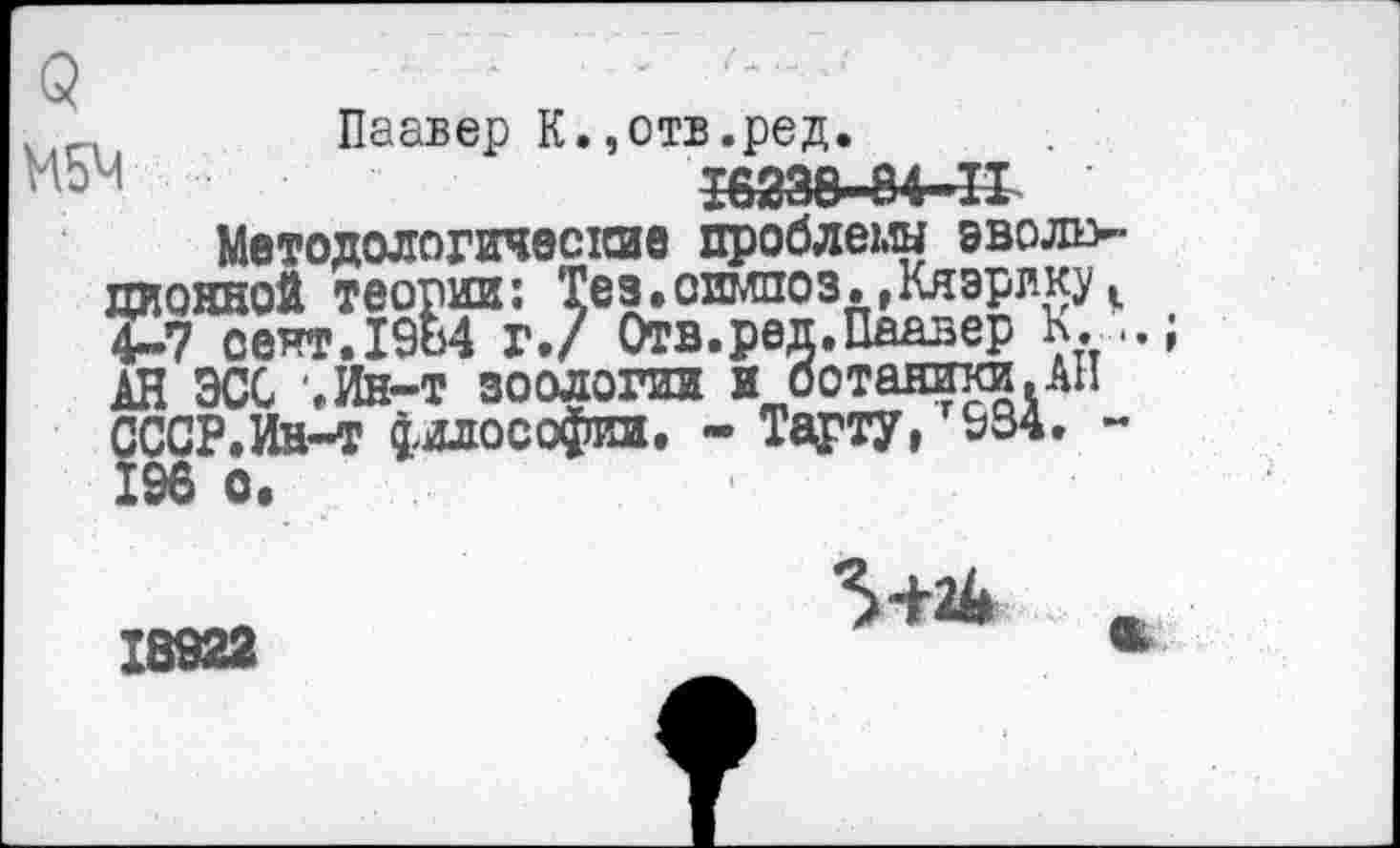 ﻿5	■
.лГА1 Паавер К.,отв.ред.
т&т-м-п
Методологические проблемы эволю-пионной теории: Тез.оимпоз.,Кяэрику|1 4-7 сеят.19ь4 г./ Отв.реп.Паавер К. АН ЭСС '.Ин-т зоологии и ботаники.АН СССР.Ин-т философии. - Тарту, 934. -196 о.
5+Л .
18922